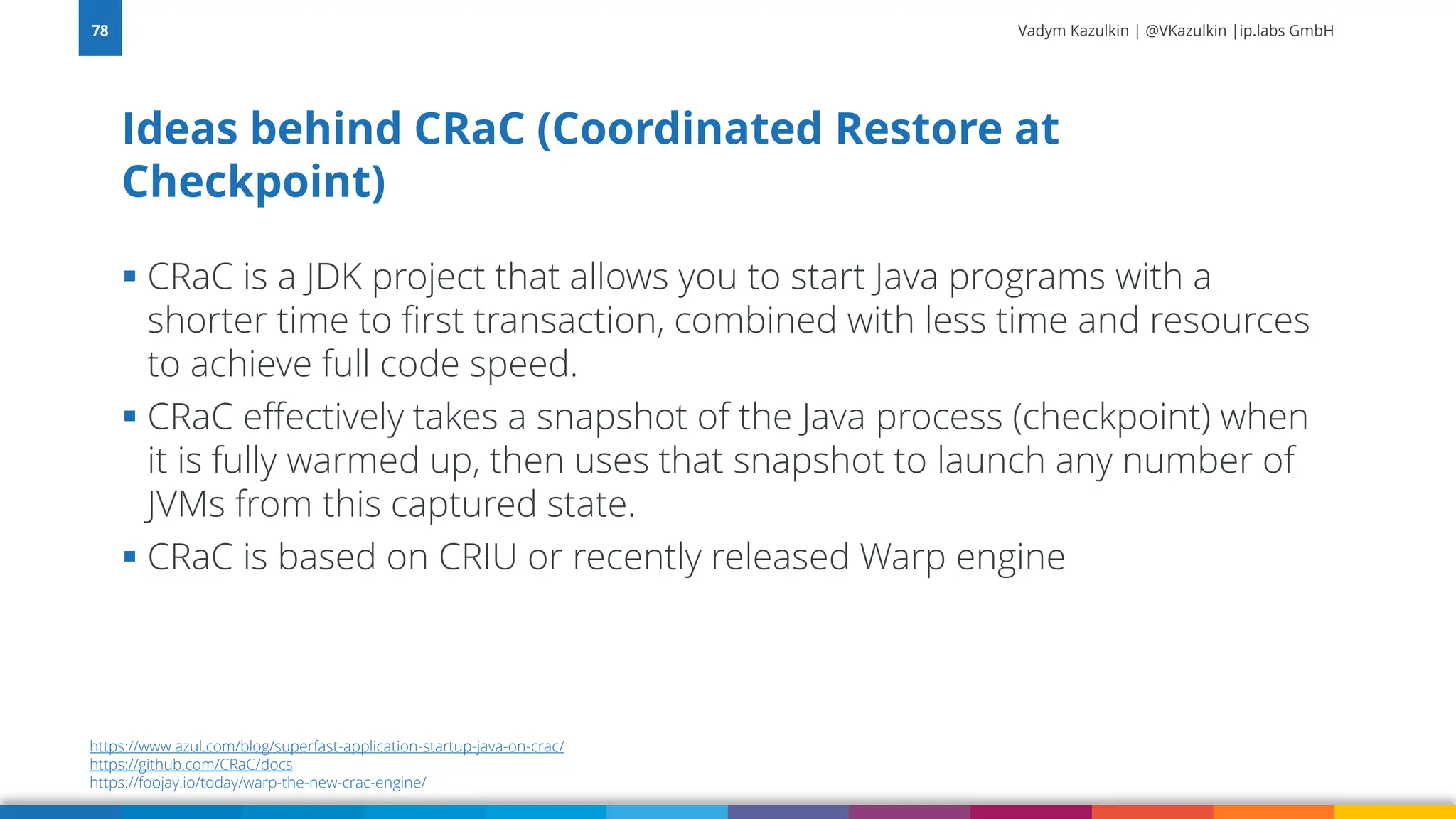 Vadym Kazulkin | @VKazulkin |ip.labs GmbH ▪ CRaC is a JDK project that allows you to start Java programs with a shorter time to first transaction, combined with less time and resources to achieve full code speed. ▪ CRaC effectively takes a snapshot of the Java process (checkpoint) when it is fully warmed up, then uses that snapshot to launch any number of JVMs from this captured state. ▪ CRaC is based on CRIU or recently released Warp engine Ideas behind CRaC (Coordinated Restore at Checkpoint) 78 https://www.azul.com/blog/superfast-application-startup-java-on-crac/ https://github.com/CRaC/docs https://foojay.io/today/warp-the-new-crac-engine/ 