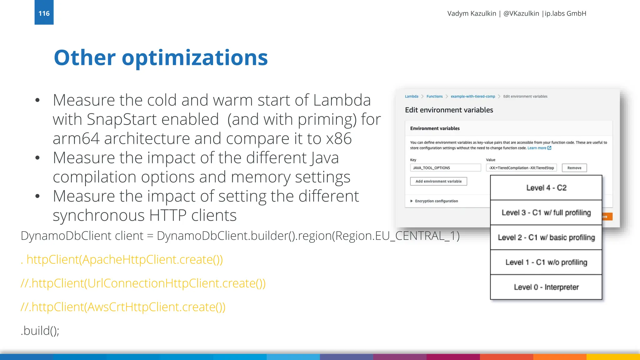 Vadym Kazulkin | @VKazulkin |ip.labs GmbH Other optimizations 116 • Measure the cold and warm start of Lambda with SnapStart enabled (and with priming) for arm64 architecture and compare it to x86 • Measure the impact of the different Java compilation options and memory settings • Measure the impact of setting the different synchronous HTTP clients DynamoDbClient client = DynamoDbClient.builder().region(Region.EU_CENTRAL_1) . httpClient(ApacheHttpClient.create()) //.httpClient(UrlConnectionHttpClient.create()) //.httpClient(AwsCrtHttpClient.create()) .build(); 