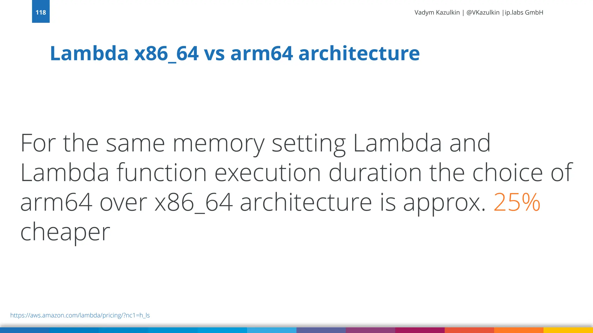 Vadym Kazulkin | @VKazulkin |ip.labs GmbH Lambda x86_64 vs arm64 architecture 118 https://aws.amazon.com/lambda/pricing/?nc1=h_ls For the same memory setting Lambda and Lambda function execution duration the choice of arm64 over x86_64 architecture is approx. 25% cheaper 