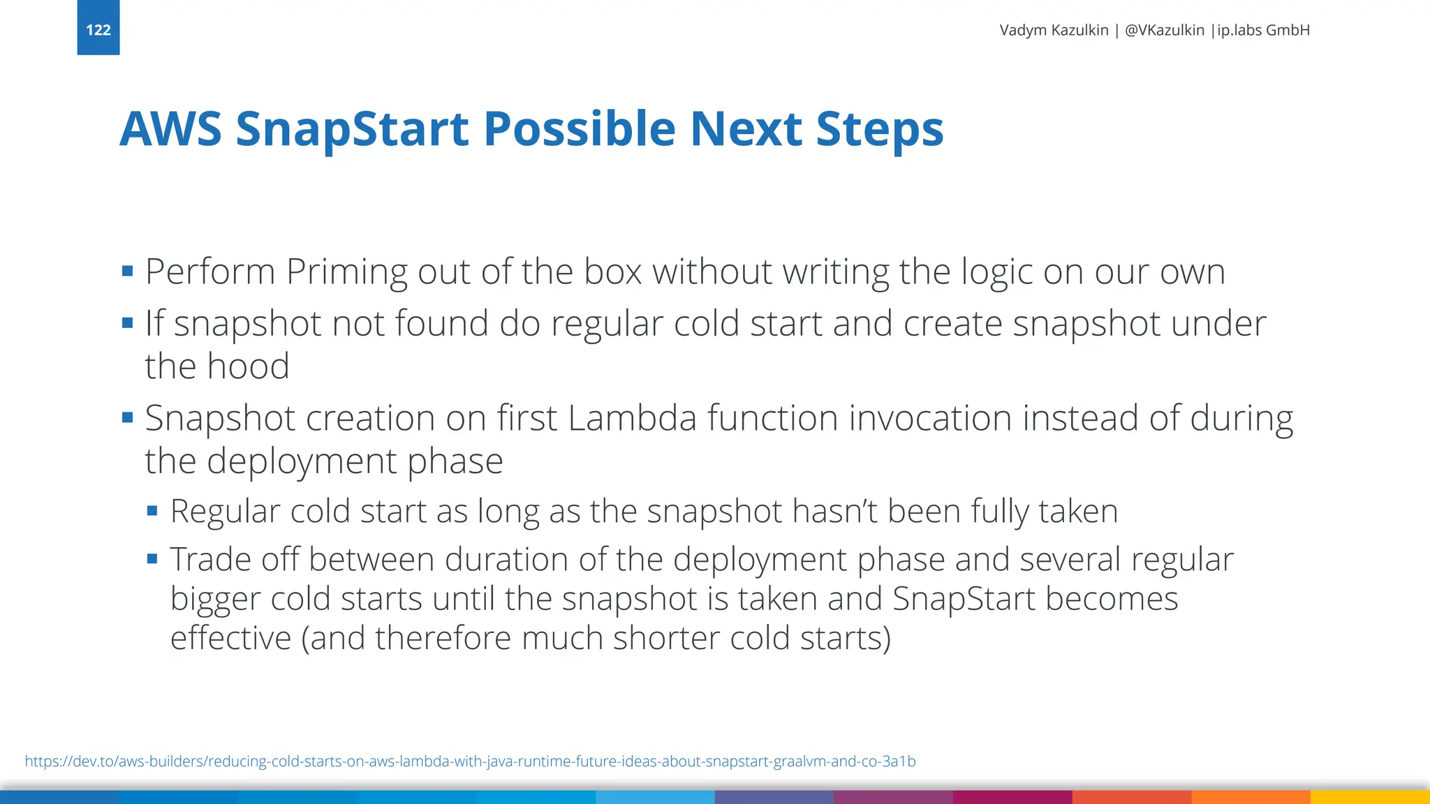 Vadym Kazulkin | @VKazulkin |ip.labs GmbH ▪ Perform Priming out of the box without writing the logic on our own ▪ If snapshot not found do regular cold start and create snapshot under the hood ▪ Snapshot creation on first Lambda function invocation instead of during the deployment phase ▪ Regular cold start as long as the snapshot hasn’t been fully taken ▪ Trade off between duration of the deployment phase and several regular bigger cold starts until the snapshot is taken and SnapStart becomes effective (and therefore much shorter cold starts) AWS SnapStart Possible Next Steps 122 https://dev.to/aws-builders/reducing-cold-starts-on-aws-lambda-with-java-runtime-future-ideas-about-snapstart-graalvm-and-co-3a1b 