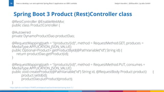 Vadym Kazulkin | @VKazulkin |ip.labs GmbH
@RestController @EnableWebMvc
public class ProductController {
@Autowired
private DynamoProductDao productDao;
@RequestMapping(path = “/products/{id}”, method = RequestMethod.GET, produces =
MediaType.APPLICATION_JSON_VALUE)
public Optional<Product> getProductById(@PathVariable(“id”) String id) {
return productDao.getProduct(id);
}
@RequestMapping(path = “/products/{id}”, method = RequestMethod.PUT, consumes =
MediaType.APPLICATION_JSON_VALUE)
public void createProduct(@PathVariable(“id”) String id, @RequestBody Product product) {
product.setId(id);
productDao.putProduct(product);
}
Spring Boot 3 Product (Rest)Controller class
How to develop, run and optimize Spring Boot 3 application on AWS Lambda
15
https://github.com/Vadym79/AWSLambdaJavaSnapStart/tree/main/spring-boot-3.2
 