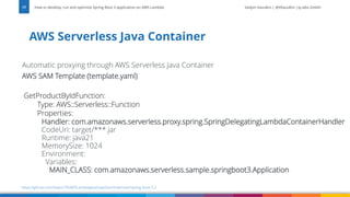 Vadym Kazulkin | @VKazulkin |ip.labs GmbH
Automatic proxying through AWS Serverless Java Container
AWS SAM Template (template.yaml)
GetProductByIdFunction:
Type: AWS::Serverless::Function
Properties:
Handler: com.amazonaws.serverless.proxy.spring.SpringDelegatingLambdaContainerHandler
CodeUri: target/***.jar
Runtime: java21
MemorySize: 1024
Environment:
Variables:
MAIN_CLASS: com.amazonaws.serverless.sample.springboot3.Application
AWS Serverless Java Container
How to develop, run and optimize Spring Boot 3 application on AWS Lambda
17
https://github.com/Vadym79/AWSLambdaJavaSnapStart/tree/main/spring-boot-3.2
 