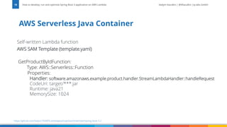 Vadym Kazulkin | @VKazulkin |ip.labs GmbH
Self-written Lambda function
AWS SAM Template (template.yaml)
GetProductByIdFunction:
Type: AWS::Serverless::Function
Properties:
Handler: software.amazonaws.example.product.handler.StreamLambdaHandler::handleRequest
CodeUri: target/***.jar
Runtime: java21
MemorySize: 1024
AWS Serverless Java Container
How to develop, run and optimize Spring Boot 3 application on AWS Lambda
18
https://github.com/Vadym79/AWSLambdaJavaSnapStart/tree/main/spring-boot-3.2
 