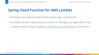 Vadym Kazulkin | @VKazulkin |ip.labs GmbH
▪ Promote the implementation of business logic via functions.
▪ A simple function application (in context or Spring) is an application that
contains beans of type Supplier, Java 8 Function interface or Consumer.
Spring Cloud Function for AWS Lambda
How to develop, run and optimize Spring Boot 3 application on AWS Lambda
30
https://spring.io/projects/spring-cloud-function https://spring.io/projects/spring-cloud-aws
 