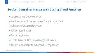 Vadym Kazulkin | @VKazulkin |ip.labs GmbH
▪ Re-use Spring Cloud Function
▪ Use Base Java 21 Docker Image from Amazon ECR
public.ecr.aws/lambda/java:21
▪ Docker build image
▪ Docker tag image
▪ Create Amazon ECR repository (if not exists)
▪ Docker push image to Amazon ECR repository
Docker Container Image with Spring Cloud Function
How to develop, run and optimize Spring Boot 3 application on AWS Lambda
39
https://github.com/Vadym79/AWSLambdaJavaDockerImage/
 