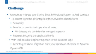 Vadym Kazulkin | @VKazulkin |ip.labs GmbH
▪ You want to migrate your Spring Boot 3 (Web) application to AWS Lambda
▪ To benefit from the advantages of the Serverless architectures
▪ Scalability
▪ Less focus on classical operational tasks
▪ API Gateway and Lambda offer managed approach
▪ Requires securing the application only
▪ With less possible engineering effort in the business logic
▪ Let’s “forget” about migration from your database of choice to Amazon
DynamoDB
Challenge
How to develop, run and optimize Spring Boot 3 application on AWS Lambda
6
https://github.com/Vadym79/AWSLambdaJavaSnapStart/tree/main/spring-boot-3.2
 