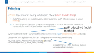 Vadym Kazulkin | @VKazulkin |ip.labs GmbH
▪ Prime dependencies during initialization phase (when it worth doing)
▪ „Fake“ the calls to pre-initialize „some other expensive stuff“ (this technique is called
Priming)
▪ In case of DynamoDB client put the following code outside of the handler method to
pre-initialize the HTTP Client and Jackson Marshaller:
DynamoDbClient client = DynamoDbClientBuilder.builder().region(Regions.US_WEST_2).build();
GetItemResponse getItemResponse = client.getItem(GetItemRequest.builder()
.key(Map.of("PK", AttributeValue.builder().s(id).build()))
.tableName(PRODUCT_TABLE_NAME).build());
……
Priming
How to develop, run and optimize Spring Boot 3 application on AWS Lambda
67
invocation forces HTTP Client and Jackson
Marshallers to pre-initialize
getProductById (int id)
method
 