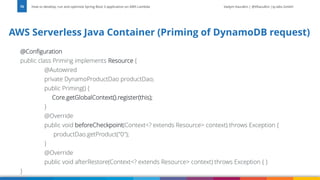 Vadym Kazulkin | @VKazulkin |ip.labs GmbH
@Configuration
public class Priming implements Resource {
@Autowired
private DynamoProductDao productDao;
public Priming() {
Core.getGlobalContext().register(this);
}
@Override
public void beforeCheckpoint(Context<? extends Resource> context) throws Exception {
productDao.getProduct("0");
}
@Override
public void afterRestore(Context<? extends Resource> context) throws Exception { }
}
AWS Serverless Java Container (Priming of DynamoDB request)
How to develop, run and optimize Spring Boot 3 application on AWS Lambda
70
 