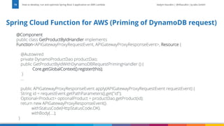 Vadym Kazulkin | @VKazulkin |ip.labs GmbH
@Component
public class GetProductByIdHandler implements
Function<APIGatewayProxyRequestEvent, APIGatewayProxyResponseEvent>, Resource {
@Autowired
private DynamoProductDao productDao;
public GetProductByIdWithDynamoDBRequestPrimingHandler () {
Core.getGlobalContext().register(this);
}
...
public APIGatewayProxyResponseEvent apply(APIGatewayProxyRequestEvent requestEvent) {
String id = requestEvent.getPathParameters().get("id");
Optional<Product> optionalProduct = productDao.getProduct(id);
return new APIGatewayProxyResponseEvent().
withStatusCode(HttpStatusCode.OK).
withBody(....);
}
How to develop, run and optimize Spring Boot 3 application on AWS Lambda
74
Spring Cloud Function for AWS (Priming of DynamoDB request)
 