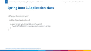 Vadym Kazulkin | @VKazulkin |ip.labs GmbH
@SpringBootApplication
public class Application {
public static void main(String[] args) {
SpringApplication.run(Application.class, args);
}
}
Spring Boot 3 Application class
How to develop, run and optimize Spring Boot 3 application on AWS Lambda
8
https://github.com/Vadym79/AWSLambdaJavaSnapStart/tree/main/spring-boot-3.2
 