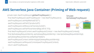 Vadym Kazulkin | @VKazulkin |ip.labs GmbH
private static AwsProxyRequest getAwsProxyRequest () {
final AwsProxyRequest awsProxyRequest = new AwsProxyRequest ();
awsProxyRequest.setHttpMethod("GET");
awsProxyRequest.setPath("/products/0");
awsProxyRequest.setResource("/products/{id}");
awsProxyRequest.setPathParameters(Map.of("id","0"));
final AwsProxyRequestContext awsProxyRequestContext = new AwsProxyRequestContext();
final ApiGatewayRequestIdentity apiGatewayRequestIdentity= new ApiGatewayRequestIdentity();
apiGatewayRequestIdentity.setApiKey("blabla");
awsProxyRequestContext.setIdentity(apiGatewayRequestIdentity);
awsProxyRequest.setRequestContext(awsProxyRequestContext);
return awsProxyRequest;
}
}
How to develop, run and optimize Spring Boot 3 application on AWS Lambda
78
AWS Serverless Java Container (Priming of Web request)
Simulate
ApiGatewayProxyRequest
 