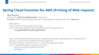 Vadym Kazulkin | @VKazulkin |ip.labs GmbH
@Component
public class GetProductByIdHandler implements
Function<APIGatewayProxyRequestEvent, APIGatewayProxyResponseEvent>, Resource {
@Autowired
private DynamoProductDao productDao;
public GetProductByIdWithDynamoDBRequestPrimingHandler () {
Core.getGlobalContext().register(this);
}
...
public APIGatewayProxyResponseEvent apply(APIGatewayProxyRequestEvent requestEvent) {
String id = requestEvent.getPathParameters().get("id");
Optional<Product> optionalProduct = productDao.getProduct(id);
return new APIGatewayProxyResponseEvent().
withStatusCode(HttpStatusCode.OK).
withBody(....);
}
How to develop, run and optimize Spring Boot 3 application on AWS Lambda
79
Spring Cloud Function for AWS (Priming of Web request)
 