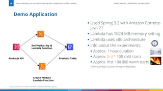 Vadym Kazulkin | @VKazulkin |ip.labs GmbH
Demo Application
How to develop, run and optimize Spring Boot 3 application on AWS Lambda
88
https://github.com/Vadym79/AWSLambdaJavaWithSpringBoot
▪ Used Spring 3.2 with Amazon Corretto
Java 21
▪ Lambda has 1024 MB memory setting
▪ Lambda uses x86 architecture
▪ Info about the experiments:
▪ Approx. 1 hour duration
▪ Approx. first* 100 cold starts
▪ Approx. first 100.000 warm starts
*after Lambda function being re-deployed
 