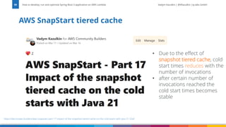Vadym Kazulkin | @VKazulkin |ip.labs GmbH
AWS SnapStart tiered cache
How to develop, run and optimize Spring Boot 3 application on AWS Lambda
89
https://dev.to/aws-builders/aws-snapstart-part-17-impact-of-the-snapshot-tiered-cache-on-the-cold-starts-with-java-21-52ef
• Due to the effect of
snapshot tiered cache, cold
start times reduces with the
number of invocations
• after certain number of
invocations reached the
cold start times becomes
stable
 
