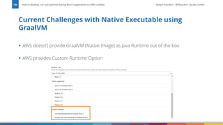 Vadym Kazulkin | @VKazulkin |ip.labs GmbH
▪ AWS doesn’t provide GraalVM (Native Image) as Java Runtime out of the box
▪ AWS provides Custom Runtime Option
Current Challenges with Native Executable using
GraalVM
How to develop, run and optimize Spring Boot 3 application on AWS Lambda
100
 
