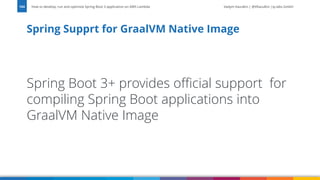 Vadym Kazulkin | @VKazulkin |ip.labs GmbH
Spring Boot 3+ provides official support for
compiling Spring Boot applications into
GraalVM Native Image
Spring Supprt for GraalVM Native Image
How to develop, run and optimize Spring Boot 3 application on AWS Lambda
104
 