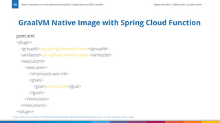 Vadym Kazulkin | @VKazulkin |ip.labs GmbH
pom.xml
<plugin>
<groupId>org.springframework.boot</groupId>
<artifactId>spring-boot-maven-plugin</artifactId>
<executions>
<execution>
<id>process-aot</id>
<goals>
<goal>process-aot</goal>
</goals>
</execution>
</executions>
</plugin>
GraalVM Native Image with Spring Cloud Function
How to develop, run and optimize Spring Boot 3 application on AWS Lambda
106
https://github.com/Vadym79/AWSLambdaJavaWithSpringBoot/tree/master/spring-boot-3.2-with-graalvm-native-image
 