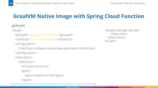 Vadym Kazulkin | @VKazulkin |ip.labs GmbH
pom.xml
<plugin>
<groupId>org.graalvm.buildtools</groupId>
<artifactId>native-maven-plugin</artifactId>
<configuration>
<mainClass>software.amazonaws.Application</mainClass>
</configuration>
<executions>
<execution>
<id>build-native</id>
<goals>
<goal>compile-no-fork</goal>
</goals>
GraalVM Native Image with Spring Cloud Function
How to develop, run and optimize Spring Boot 3 application on AWS Lambda
107
https://github.com/Vadym79/AWSLambdaJavaWithSpringBoot/tree/master/spring-boot-3.2-with-graalvm-native-image
<phase>package</phase>
</execution>
</executions>
</plugin>
 