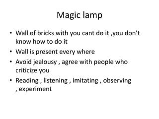 Magic lamp
• Wall of bricks with you cant do it ,you don’t
know how to do it
• Wall is present every where
• Avoid jealousy , agree with people who
criticize you
• Reading , listening , imitating , observing
, experiment
 