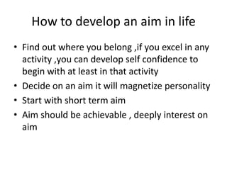 How to develop an aim in life
• Find out where you belong ,if you excel in any
activity ,you can develop self confidence to
begin with at least in that activity
• Decide on an aim it will magnetize personality
• Start with short term aim
• Aim should be achievable , deeply interest on
aim
 