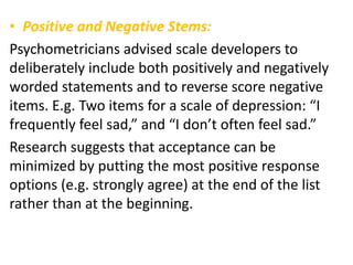 • Positive and Negative Stems:
Psychometricians advised scale developers to
deliberately include both positively and negatively
worded statements and to reverse score negative
items. E.g. Two items for a scale of depression: “I
frequently feel sad,” and “I don’t often feel sad.”
Research suggests that acceptance can be
minimized by putting the most positive response
options (e.g. strongly agree) at the end of the list
rather than at the beginning.
 