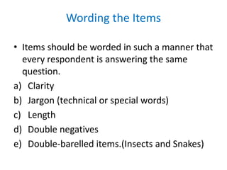Wording the Items
• Items should be worded in such a manner that
every respondent is answering the same
question.
a) Clarity
b) Jargon (technical or special words)
c) Length
d) Double negatives
e) Double-barelled items.(Insects and Snakes)
 