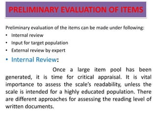 PRELIMINARY EVALUATION OF ITEMS
Preliminary evaluation of the items can be made under following:
• Internal review
• Input for target population
• External review by expert
• Internal Review:
Once a large item pool has been
generated, it is time for critical appraisal. It is vital
importance to assess the scale’s readability, unless the
scale is intended for a highly educated population. There
are different approaches for assessing the reading level of
written documents.
 