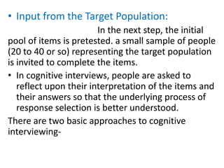 • Input from the Target Population:
In the next step, the initial
pool of items is pretested. a small sample of people
(20 to 40 or so) representing the target population
is invited to complete the items.
• In cognitive interviews, people are asked to
reflect upon their interpretation of the items and
their answers so that the underlying process of
response selection is better understood.
There are two basic approaches to cognitive
interviewing-
 