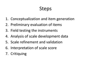 Steps
1. Conceptualization and item generation
2. Preliminary evaluation of items
3. Field testing the instruments
4. Analysis of scale development data
5. Scale refinement and validation
6. Interpretation of scale score
7. Critiquing
 