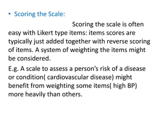• Scoring the Scale:
Scoring the scale is often
easy with Likert type items: items scores are
typically just added together with reverse scoring
of items. A system of weighting the items might
be considered.
E.g. A scale to assess a person’s risk of a disease
or condition( cardiovascular disease) might
benefit from weighting some items( high BP)
more heavily than others.
 