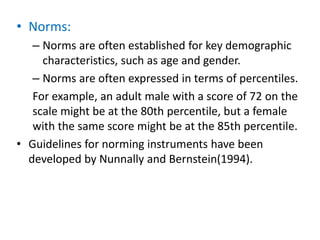 • Norms:
– Norms are often established for key demographic
characteristics, such as age and gender.
– Norms are often expressed in terms of percentiles.
For example, an adult male with a score of 72 on the
scale might be at the 80th percentile, but a female
with the same score might be at the 85th percentile.
• Guidelines for norming instruments have been
developed by Nunnally and Bernstein(1994).
 