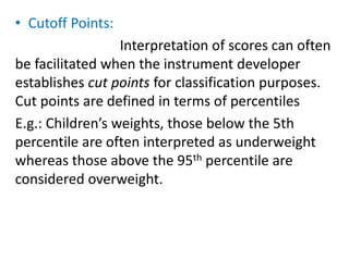 • Cutoff Points:
Interpretation of scores can often
be facilitated when the instrument developer
establishes cut points for classification purposes.
Cut points are defined in terms of percentiles
E.g.: Children’s weights, those below the 5th
percentile are often interpreted as underweight
whereas those above the 95th percentile are
considered overweight.
 