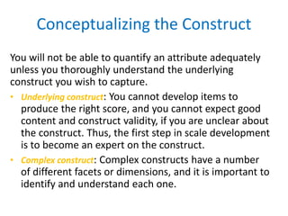 You will not be able to quantify an attribute adequately
unless you thoroughly understand the underlying
construct you wish to capture.
• Underlying construct: You cannot develop items to
produce the right score, and you cannot expect good
content and construct validity, if you are unclear about
the construct. Thus, the first step in scale development
is to become an expert on the construct.
• Complex construct: Complex constructs have a number
of different facets or dimensions, and it is important to
identify and understand each one.
Conceptualizing the Construct
 