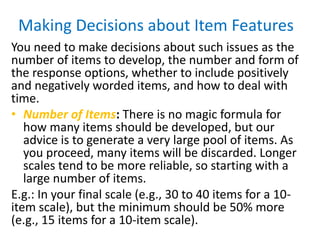 Making Decisions about Item Features
You need to make decisions about such issues as the
number of items to develop, the number and form of
the response options, whether to include positively
and negatively worded items, and how to deal with
time.
• Number of Items: There is no magic formula for
how many items should be developed, but our
advice is to generate a very large pool of items. As
you proceed, many items will be discarded. Longer
scales tend to be more reliable, so starting with a
large number of items.
E.g.: In your final scale (e.g., 30 to 40 items for a 10-
item scale), but the minimum should be 50% more
(e.g., 15 items for a 10-item scale).
 