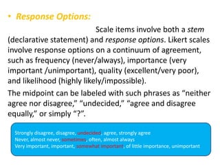 • Response Options:
Scale items involve both a stem
(declarative statement) and response options. Likert scales
involve response options on a continuum of agreement,
such as frequency (never/always), importance (very
important /unimportant), quality (excellent/very poor),
and likelihood (highly likely/impossible).
The midpoint can be labeled with such phrases as “neither
agree nor disagree,” “undecided,” “agree and disagree
equally,” or simply “?”.
Strongly disagree, disagree, undecided, agree, strongly agree
Never, almost never, sometimes, often, almost always
Very important, important, somewhat important, of little importance, unimportant
 