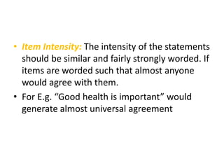 • Item Intensity: The intensity of the statements
should be similar and fairly strongly worded. If
items are worded such that almost anyone
would agree with them.
• For E.g. “Good health is important” would
generate almost universal agreement
 