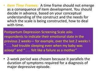 • Item Time Frames: A time frame should not emerge
as a consequence of item development. You should
decide in advance, based on your conceptual
understanding of the construct and the needs for
which the scale is being constructed, how to deal
with time.
• 2-week period was chosen because it parallels the
duration of symptoms required for a diagnosis of
major depressive episode.
Postpartum Depression Screening Scale asks
respondents to indicate their emotional state in the
previous 2 weeks— for example, over the last 2 weeks I:
“ . . . had trouble sleeping even when my baby was
asleep” and “ . . . felt like a failure as a mother”
 