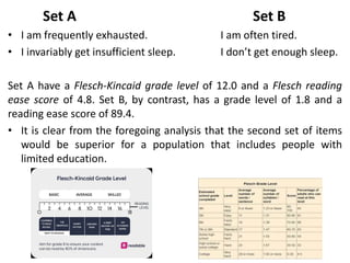 Set A Set B
• I am frequently exhausted. I am often tired.
• I invariably get insufficient sleep. I don’t get enough sleep.
Set A have a Flesch-Kincaid grade level of 12.0 and a Flesch reading
ease score of 4.8. Set B, by contrast, has a grade level of 1.8 and a
reading ease score of 89.4.
• It is clear from the foregoing analysis that the second set of items
would be superior for a population that includes people with
limited education.
 