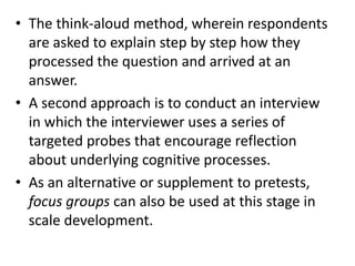 • The think-aloud method, wherein respondents
are asked to explain step by step how they
processed the question and arrived at an
answer.
• A second approach is to conduct an interview
in which the interviewer uses a series of
targeted probes that encourage reflection
about underlying cognitive processes.
• As an alternative or supplement to pretests,
focus groups can also be used at this stage in
scale development.
 