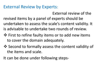 External Review by Experts:
External review of the
revised items by a panel of experts should be
undertaken to assess the scale’s content validity. It
is advisable to undertake two rounds of review.
 First to refine faulty items or to add new items
to cover the domain adequately.
 Second to formally assess the content validity of
the items and scale.
It can be done under following steps-
 