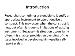 Introduction
Researchers sometimes are unable to identify an
appropriate instrument to operationalize a
construct. This may occur when the construct is
new, but often it is due to limitations of existing
instruments. Because this situation occurs fairly
often, this chapter provides an overview of the
steps involved in developing high-quality self-
report scales.
 