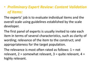 • Preliminary Expert Review: Content Validation
of Items:
The experts’ job is to evaluate individual items and the
overall scale using guidelines established by the scale
developer.
The first panel of experts is usually invited to rate each
item in terms of several characteristics, such as clarity of
wording; relevance of the item to the construct; and
appropriateness for the target population.
The relevance is most often rated as follows: 1 = not
relevant, 2 = somewhat relevant, 3 = quite relevant, 4 =
highly relevant.
 