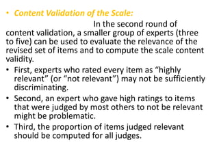 • Content Validation of the Scale:
In the second round of
content validation, a smaller group of experts (three
to five) can be used to evaluate the relevance of the
revised set of items and to compute the scale content
validity.
• First, experts who rated every item as “highly
relevant” (or “not relevant”) may not be sufficiently
discriminating.
• Second, an expert who gave high ratings to items
that were judged by most others to not be relevant
might be problematic.
• Third, the proportion of items judged relevant
should be computed for all judges.
 