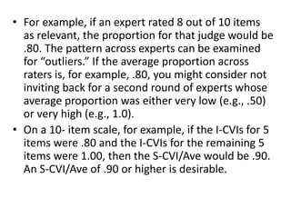 • For example, if an expert rated 8 out of 10 items
as relevant, the proportion for that judge would be
.80. The pattern across experts can be examined
for “outliers.” If the average proportion across
raters is, for example, .80, you might consider not
inviting back for a second round of experts whose
average proportion was either very low (e.g., .50)
or very high (e.g., 1.0).
• On a 10- item scale, for example, if the I-CVIs for 5
items were .80 and the I-CVIs for the remaining 5
items were 1.00, then the S-CVI/Ave would be .90.
An S-CVI/Ave of .90 or higher is desirable.
 