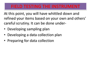 FIELD TESTING THE INSTRUMENT
At this point, you will have whittled down and
refined your items based on your own and others’
careful scrutiny. It can be done under-
• Developing sampling plan
• Developing a data collection plan
• Preparing for data collection
 