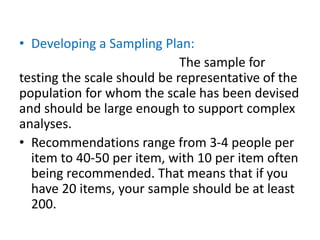 • Developing a Sampling Plan:
The sample for
testing the scale should be representative of the
population for whom the scale has been devised
and should be large enough to support complex
analyses.
• Recommendations range from 3-4 people per
item to 40-50 per item, with 10 per item often
being recommended. That means that if you
have 20 items, your sample should be at least
200.
 