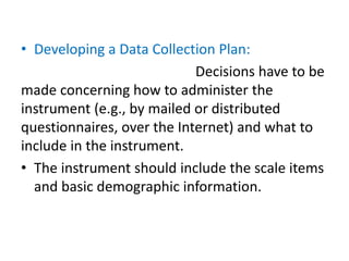 • Developing a Data Collection Plan:
Decisions have to be
made concerning how to administer the
instrument (e.g., by mailed or distributed
questionnaires, over the Internet) and what to
include in the instrument.
• The instrument should include the scale items
and basic demographic information.
 