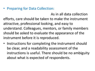 • Preparing for Data Collection:
As in all data collection
efforts, care should be taken to make the instrument
attractive, professional looking, and easy to
understand. Colleagues, mentors, or family members
should be asked to evaluate the appearance of the
instrument before it is reproduced.
• Instructions for completing the instrument should
be clear, and a readability assessment of the
instructions is useful. There should be no ambiguity
about what is expected of respondents.
 