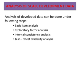 ANALYSIS OF SCALE DEVELOPMENT DATA
Analysis of developed data can be done under
following steps:
• Basic item analysis
• Exploratory factor analysis
• Internal consistency analysis
• Test – retest reliability analysis
 