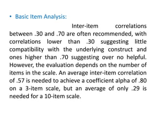 • Basic Item Analysis:
Inter-item correlations
between .30 and .70 are often recommended, with
correlations lower than .30 suggesting little
compatibility with the underlying construct and
ones higher than .70 suggesting over no helpful.
However, the evaluation depends on the number of
items in the scale. An average inter-item correlation
of .57 is needed to achieve a coefficient alpha of .80
on a 3-item scale, but an average of only .29 is
needed for a 10-item scale.
 